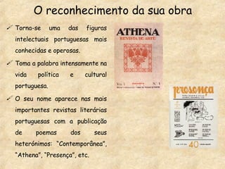 O reconhecimento da sua obra Torna-se uma das figuras intelectuais portuguesas mais conhecidas e operosas. Toma a palabra intensamente na vida política e cultural portuguesa. O seu nome aparece nas mais importantes revistas literárias portuguesas com a publicação de poemas dos seus heterónimos: “Contemporânea”, “Athena”, “Presença”, etc. 