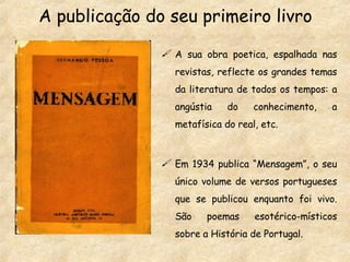 A publicação do seu primeiro livro A sua obra poetica, espalhada nas revistas, reflecte os grandes temas da literatura de todos os tempos: a angústia do conhecimento, a metafísica do real, etc. Em 1934 publica “Mensagem”, o seu único volume de versos portugueses que se publicou enquanto foi vivo. São poemas esotérico-místicos sobre a História de Portugal. 