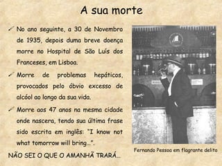 A sua morte No ano seguinte, a 30 de Novembro de 1935, depois duma breve doença morre no Hospital de São Luís dos Franceses, em Lisboa. Morre de problemas hepáticos, provocados pelo óbvio excesso de alcóol ao longo da sua vida. Morre aos 47 anos na mesma cidade onde nascera, tendo sua última frase sido escrita em inglês: “I know not what tomorrow will bring…”. NÃO SEI O QUE O AMANHÃ TRARÁ… Fernando Pessoa em flagrante delito 