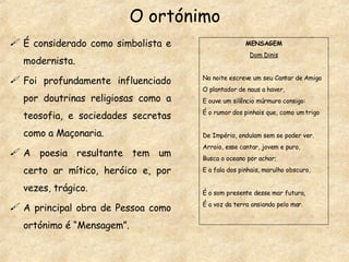 O ortónimo É considerado como simbolista e modernista. Foi profundamente influenciado por doutrinas religiosas como a teosofia, e sociedades secretas como a Maçonaria. A poesia resultante tem um certo ar mítico, heróico e, por vezes, trágico. A principal obra de Pessoa como ortónimo é “Mensagem”. MENSAGEM Dom Dinis Na noite escreve um seu Cantar de Amigo O plantador de naus a haver, E ouve um silêncio múrmuro consigo: É o rumor dos pinhais que, como um trigo De Império, ondulam sem se poder ver. Arroio, esse cantar, jovem e puro, Busca o oceano por achar; E a fala dos pinhais, marulho obscuro, É o som presente desse mar futuro, É a voz da terra ansiando pelo mar. 