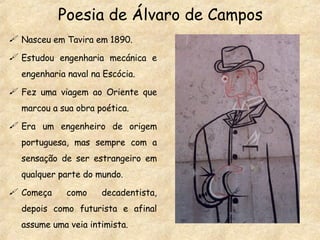Poesia de Álvaro de Campos Nasceu em Tavira em 1890. Estudou engenharia mecánica e engenharia naval na Escócia. Fez uma viagem ao Oriente que marcou a sua obra poética. Era um engenheiro de origem portuguesa, mas sempre com a sensação de ser estrangeiro em qualquer parte do mundo. Começa como decadentista, depois como futurista e afinal assume uma veia intimista. 