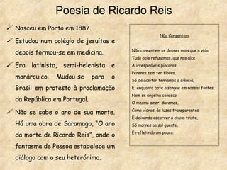 Poesia de Ricardo Reis Nasceu em Porto em 1887. Estudou num colégio de jesuítas e depois formou-se em medicina. Era latinista, semi-helenista e monárquico. Mudou-se para o Brasil em protesto à proclamação da República em Portugal. Não se sabe o ano da sua morte. Há uma obra de Saramago, “O ano da morte de Ricardo Reis”, onde o fantasma de Pessoa estabelece um diálogo com o seu heterónimo. Não Consentem Não consentem os deuses mais que a vida. Tudo pois refusemos, que nos alce A irrespiráveis píncaros, Perenes sem ter flores. Só de aceitar tenhamos a ciência, E, enquanto bate o sangue em nossas fontes, Nem se engelha conosco O mesmo amor, duremos, Como vidros, às luzes transparentes E deixando escorrer a chuva triste, Só mornos ao sol quente, E refletindo um pouco. 
