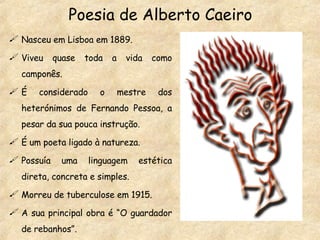 Poesia de Alberto Caeiro Nasceu em Lisboa em 1889. Viveu quase toda a vida como camponês. É considerado o mestre dos heterónimos de Fernando Pessoa, a pesar da sua pouca instrução. É um poeta ligado à natureza. Possuía uma linguagem estética direta, concreta e simples. Morreu de tuberculose em 1915. A sua principal obra é “O guardador de rebanhos”. 