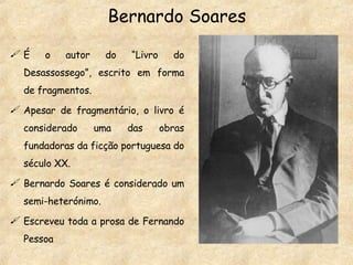 Bernardo Soares É o autor do “Livro do Desassossego”, escrito em forma de fragmentos.  Apesar de fragmentário, o livro é considerado uma das obras fundadoras da ficção portuguesa do século XX. Bernardo Soares é considerado um semi-heterónimo. Escreveu toda a prosa de Fernando Pessoa 