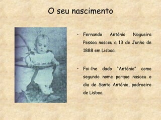 O seu nascimento Fernando António Nogueira Pessoa nasceu a 13 de Junho de 1888 em Lisboa. Foi-lhe dado “António” como segundo nome porque nasceu o dia de Santo António, padroeiro de Lisboa. 