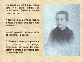 Em Junho de 1893 o pai morre com 43 anos vítima de tuberculose. Fernando Pessoa tinha cinco anos. A família leiloa parte da mobília e muda-se para uma casa mais modesta. No ano seguinte morre o irmão do Fernando, o Jorge. O Fernando começa a povoar o seu universo com amigos imaginários, em nome dos quais escreve cartas a si próprio para superar a solidão. 