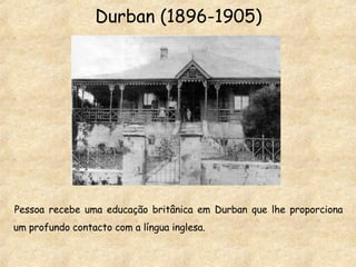 Durban (1896-1905) Pessoa recebe uma educação britânica em Durban que lhe proporciona um profundo contacto com a língua inglesa. 