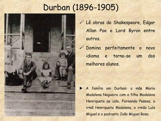 Durban (1896-1905) Lê obras de Shakespeare, Edgar Allan Poe e Lord Byron entre outros. Domina perfeitamente o novo idioma e torna-se um dos melhores alunos.    A família em Durban: a mãe Maria Madalena Nogueira com a filha Madalena Henriqueta ao colo, Fernando Pessoa, a irmã Henriqueta Madalena, o irmão Luís Miguel e o padrasto João Miguel Rosa. 