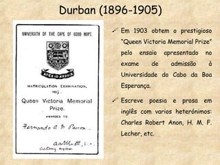 Durban (1896-1905) Em 1903 obtem o prestigioso “Queen Victoria Memorial Prize” pelo ensaio apresentado no exame de admissão à Universidade do Cabo da Boa Esperança. Escreve poesia e prosa em inglês com varios heterónimos: Charles Robert Anon, H. M. F. Lecher, etc. 
