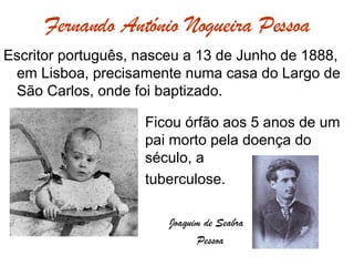 Fernando António Nogueira Pessoa Escritor português, nasceu a 13 de Junho de 1888, em Lisboa, precisamente numa casa do Largo de São Carlos, onde foi baptizado. Ficou órfão aos 5 anos de um  pai morto pela doença do  século, a  tuberculose.   Joaquim de Seabra   Pessoa 