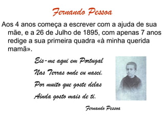 Fernando Pessoa Aos 4 anos começa a escrever com a ajuda de sua mãe, e a 26 de Julho de 1895, com apenas 7 anos redige a sua primeira quadra «à minha querida mamã». Eis-me aqui em Portugal Nas Terras onde eu nasci. Por muito que goste delas Ainda gosto mais de ti.   Fernando Pessoa 