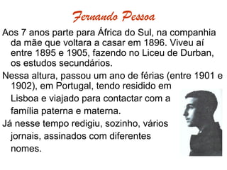 Fernando Pessoa Aos 7 anos parte para África do Sul, na companhia da mãe que voltara a casar em 1896. Viveu aí entre 1895 e 1905, fazendo no Liceu de Durban, os estudos secundários.  Nessa altura, passou um ano de férias (entre 1901 e 1902), em Portugal, tendo residido em  Lisboa e viajado para contactar com a  família paterna e materna.  Já nesse tempo redigiu, sozinho, vários  jornais, assinados com diferentes nomes.  