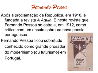 Fernando Pessoa Após a proclamação da República, em 1910, é fundada a revista  A Águia.  É nesta revista que Fernando Pessoa se estreia, em 1912, como crítico com um ensaio sobre «a nova poesia portuguesa». Fernando Pessoa ficou sobretudo  conhecido como grande prosador do modernismo (ou futurismo) em Portugal. 