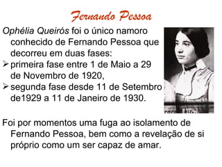 Fernando Pessoa Ophélia Queirós  foi o único namoro  conhecido de Fernando Pessoa que  decorreu em duas fases:  primeira fase entre 1 de Maio a 29 de Novembro de 1920, segunda fase desde 11 de Setembro  de1929 a 11 de Janeiro de 1930.  Foi por momentos uma fuga ao isolamento de Fernando Pessoa, bem como a revelação de si próprio como um ser capaz de amar.  