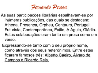 Fernando Pessoa As suas participações literárias espalhavam-se por inúmeras publicações, das quais se destacam: Athena, Presença, Orpheu, Centauro, Portugal Futurista, Contemporânea, Exílio, A Águia, Gládio. Estas colaborações eram tanto em prosa como em verso.  Expressando-se tanto com o seu próprio nome, como através dos seus heterónimos. Entre estes ficaram famosos três:  Alberto Caeiro, Álvaro de Campos e Ricardo Reis. 