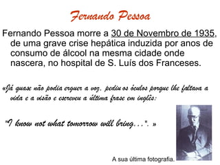 Fernando Pessoa Fernando Pessoa morre a  30 de Novembro de 1935 , de uma grave crise hepática induzida por anos de consumo de álcool na mesma cidade onde nascera, no hospital de S. Luís dos Franceses. «Já quase não podia erguer a voz, pediu os óculos porque lhe faltava a vida e a visão e escreveu a última frase em inglês: " I know not what tomorrow will bring... ". »     A sua última fotografia. 