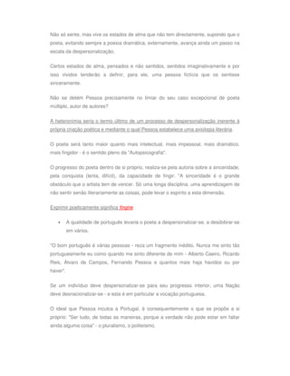 Não só sente, mas vive os estados de alma que não tem directamente, supondo que o
poeta, evitando sempre a poesia dramática, externamente, avança ainda um passo na
escala da despersonalização.

Certos estados de alma, pensados e não sentidos, sentidos imaginativamente e por
isso vividos tenderão a definir, para ele, uma pessoa fictícia que os sentisse
sinceramente.

Não se detém Pessoa precisamente no limiar do seu caso excepcional de poeta
múltiplo, autor de autores?

A heteronímia seria o termo último de um processo de despersonalização inerente à
própria criação poética e mediante o qual Pessoa estabelece uma axiologia literária.


O poeta será tanto maior quanto mais intelectual, mais impessoal, mais dramático,
mais fingidor - é o sentido pleno da "Autopsicografia".


O progresso do poeta dentro de si próprio, realiza-se pela autoria sobre a sinceridade,
pela conquista (lenta, difícil), da capacidade de fingir: "A sinceridade é o grande
obstáculo que o artista tem de vencer. Só uma longa disciplina, uma aprendizagem de
não sentir senão literariamente as coisas, pode levar o espírito a esta dimensão.

Exprimir poeticamente significa fingire.


   •      A qualidade de português levaria o poeta a despersonalizar-se, a desdobrar-se
          em vários.

"O bom português é várias pessoas - reza um fragmento inédito. Nunca me sinto tão
portuguesmente eu como quando me sinto diferente de mim - Alberto Caeiro, Ricardo
Reis, Álvaro de Campos, Fernando Pessoa e quantos mais haja havidos ou por
haver".

Se um indivíduo deve despersonalizar-se para seu progresso interior, uma Nação
deve desnacionalizar-se - e esta é em particular a vocação portuguesa.

O ideal que Pessoa inculca a Portugal, é consequentemente o que se propõe a si
próprio: "Ser tudo, de todas as maneiras, porque a verdade não pode estar em faltar
ainda alguma coisa" - o pluralismo, o politeísmo.
 