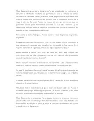 Mário Sacramento pronuncia-se desta forma "se por unidade não nos resignamos a
confundir a identidade resultante da permanência pura e simples de certas
características de índole, concepção e estilo, isto é, se por unidade implicarmos uma
acepção dialéctica de pensamento que se opõe para se ultrapassar teremos de a
negar à obra de Fernando Pessoa na medida até em que conviermos que os
problemas criados pelos heterónimos coexistem na sua obra ortónima (..) os
heterónimos serviram assim de referência a Pessoa como pontos de referência às
suas tão-só mais ousadas dicotomias íntimas."

Numa carta a Cortes-Rodrigues, Pessoa escreve: "Tudo fragmentos, fragmentos,
fragmentos..."


Embora esta passagem denuncie uma crise psíquica consigo próprio, no entanto, a
sua gradualmente adquirida auto disciplina tem conseguido unificar dentro de si
"aqueles elementos divergentes que "eram susceptíveis de harmonização".

Parece bastante a Pessoa (ele o diz) o ter posto em Caeiro, Reis, Campos" um
profundo conceito de vida", diverso em todos os três, mas em todos gravemente
atento à importância misteriosa do existir".


Chama também "insincera" à literatura que não contenha " uma fundamental ideia
metafísica " pela qual transmita uma noção da gravidade e do mistério da vida.


Na obra "A Metáfora em Fernando Pessoa "Maria da Glória Padrão tenta auscultar as
múltiplas trajectórias de absurdização que o poeta imprime às suas próprias condições
de vida.

O método bachelardiano de exegese do imaginário fica ao serviço de uma perspectiva
diferente: a do existencialismo.

Através do método bachelardiano, o que a autora vai buscar à obra de Pessoa é
sobretudo uma tipologia de concepções (parciais ) do mundo, ou da vida, que o poeta
sucessiva ou alternativamente esboça para as reduzir ao absurdo.


Mário Sacramento, no ensaio que lhe consagrou, também se empenhou no mesmo
objectivo. Mas com uma diferença: Maria da Glória Padrão baseia o seu trabalho num
levantamento de imagens a partir do texto, e não num levantamento de tópicos
doutrinários, como Sacramento.
 
