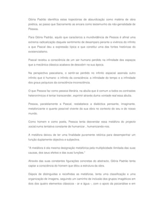 Glória Padrão identifica estas trajectórias de absurdização como matéria de obra
poética, ao passo que Sacramento as encara como testemunho da não-genialidade de
Pessoa.

Para Glória Padrão, aquilo que caracteriza a mundividência de Pessoa é afinal uma
extrema radicalização daquele sentimento de desamparo perante a vivência do infinito
a que Pascal deu a expressão típica e que constitui uma das fontes históricas do
existencialismo.

Pascal revelou a consciência de um ser humano perdido na infinidade dos espaços
que a mecânica clássica acabava de descobrir na sua época.

Na perspectiva pascaliana, o sentir-se perdido no infinito espacial assinala outro
infinito que é humano: o infinito da consciência: a infinidade do tempo e a infinidade
dos graus psíquicos da consciência-inconsciência.

O que Pessoa faz como pessoa literária, na abulia que é comum a todos os contrastes
heteronímicos é tentar transcender, exprimir através duma vontade real essa abulia.


Pessoa, paralelamente a Pascal, restabelece a dialéctica pensante, imaginante,
metaforizante e quanto possível vivente da sua obra no contexto do seu e do nosso
mundo.

Como homem e como poeta, Pessoa tenta desvendar essa metáfora do projecto
social,numa tentativa constante de humanizar , humanizando-nos.


A metáfora deixou de ter uma finalidade puramente retórica para desempenhar um
função duplamente objectiva e subjectiva.

"A metáfora é ela mesma designação metafórica pela multiplicidade ilimitada das suas
causas, dos seus efeitos e das suas funções."

Através das suas constantes figurações concretas do abstracto, Glória Padrão tenta
captar a consciência do homem que ditou a estrutura da obra.

Depois de distinguidas e recolhidas as metáforas, tenta uma classificação e uma
organização de imagens, seguindo um caminho de inclusão dos grupos imagéticos em
dois dos quatro elementos clássicos - ar e água -, com o apoio da psicanálise e em
 