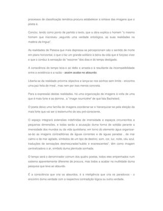 processos de classificação temática procura estabelecer a sintaxe das imagens que o
poeta é.

Conclui, tendo como ponto de partida o texto, que a obra explica o homem "o mesmo
homem que inscreveu ,segundo uma verdade ontológica, as suas realidades na
matéria da língua".

As realidades de Pessoa que mais depressa se percepcionam são o sentido de morte
em plano horizontal, o que o faz um grande solitário à beira da vida que é forçoso viver
e que o conduz à sensação do "escorrer "dos dias e do tempo desligado.

A consciência do tempo leva-o ao tédio e arrasta-o à resultante da incompatibilidade
entre a existência e a razão - assim acaba no absurdo.


Liberta-se da realidade próxima objectiva e lança-se nos sonhos sem limite - encontra
uma paz feita de irreal , mas nem por isso menos concreta.


Para a expressão destas realidades, há uma organização de imagens à volta de uma
que é mais forte e as domina , a "image nourriciére" de que fala Bachelard.


O poeta deixa uma família de imagens coordenar-se e hierarquizar-se pela eleição da
mais forte que vai ser o testemunho do seu pré-consciente.


O espaço integrará extensões indefinidas de imensidade e espaços circunscritos a
pequenas dimensões, e todas serão a acusação duma forma de solidão perante a
imensidade dos mundos ou da vida quotidiana; em torno do elemento água organizar-
se-ão as imagens contraditórias de águas correntes e de águas paradas , de mar
calmo e de mar agitado, símbolos de um tipo de destino; som, cor, luz, noite, céu azul,
traduções de sensações desmesuradas"subtis e evanescentes", têm como imagem
centralizadora o ar, símbolo duma plenitude sonhada.

O tempo será o denominador comum dos quatro poetas, todos eles empenhados num
sistema aparentemente diferente de procura, mas todos a acabar na inutilidade duma
pesquisa que leva ao absurdo.

É a consciência que cria os absurdos, é a inteligência que cria os paradoxos - o
encontro duma verdade com a respectiva contradição lógica ou outra verdade.
 
