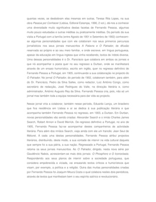 quantas vezes, se desbobram elas mesmas em outras. Teresa Rita Lopes, na sua
obra Pessoa por Conhecer (Lisboa, Editoral Estampa, 1990, 2 vol.), dá-nos a conhecer
uma diversidade muito significativa destas facetas de Fernando Pessoa, algumas
muito pouco estudadas e outras inéditas ou praticamente inéditas. Do período da sua
visita a Portugal com a família (entre Agosto de 1901 e Setembro de 1902) conhecem-
se algumas personalidades que com ele colaboram nos seus primeiros percursos
jornalísticos nos seus jornais manuscritos A Palavra e O Palrador, de difusão
reservada ao próprio e ao seu meio familiar, e onde escreve, em língua portuguesa,
apesar da educação em língua inglesa que vinha recebendo, textos de índole diversa.
Uma dessas personalidades é o Dr. Pancrácio que colabora em ambos os jornais e
que irá acompanhar o poeta quer no seu regresso a Durban, onde se manifestará
através de um ensaio humorístico, escrito em inglês, quer no regresso definitivo de
Fernando Pessoa a Portugal, em 1905, continuando a sua colaboração no projecto do
O Palrador. No jornal O Palrador, do período de 1902, colaboram também, para além
do Dr. Pancrácio, Pedro da Silva Salles, como redactor, Luiz António Congo, como
secretário de redacção, José Rodrigues do Valle, na direcção literária e, como
administrador, António Augusto Rey da Silva. Fernando Pessoa cria, pois, não só um
jornal mas também toda a equipa necessária para dar vida ao projecto.


Nesse jornal viria a colaborar, também nesse período, Eduardo Lança, um brasileiro
que fixa residência em Lisboa e aí se dedica à sua publicação literária e que
acompanha também Fernando Pessoa no regresso, em 1903, a Durban. Em Durban,
novas personalidades vão sendo criadas: Alexander Search e o irmão Charles James
Search, Robert Annon e David Merrick. De regresso definitivo a Portugal, no ano de
1905, Fernando Pessoa faz-se acompanhar destes companheiros de actividade
literária. Para além dos irmãos Search, viaja ainda com ele um francês: Jean Seul de
Méluret. A cada uma destas personalidades, Fernando Pessoa atribui projectos
literários, distribuindo, deste modo, a sua vontade de intervir na vida cultural daquela
que sempre foi a sua pátria, a sua nação. Regressado a Portugal, Fernando Pessoa
retoma os seus jornais manuscritos. Ao O Palrador, dirigido, nesta nova série por
Gaudêncio Nabos, acrescentam-se mais dois jornais: O Phosphoro e O Iconoclasta.
Respondendo aos seus planos de intervir sobre a sociedade portuguesa, que
considera empobrecida e viciada, vai ensaiando textos críticos e humorísticos que
visam, por exemplo, a política e a religião. Outra das muitas personalidades criadas
por Fernando Pessoa foi Joaquim Moura Costa o qual colabora nestes dois periódicos,
através de textos que manifestam bem o seu espírito satírico e revolucionário.
 