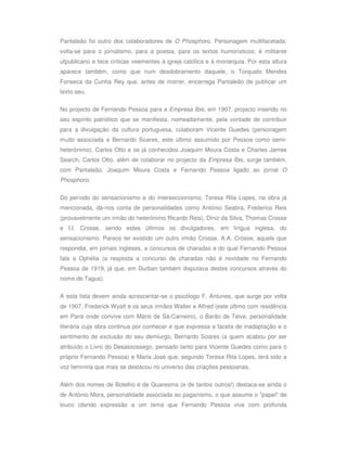 Pantaleão foi outro dos colaboradores de O Phosphoro. Personagem multifacetada,
volta-se para o jornalismo, para a poesia, para os textos humorísticos; é militante
ufpublicano e tece críticas veementes à igreja católica e à monarquia. Por esta altura
aparece também, como que num desdobramento daquele, o Torquato Mendes
Fonseca da Cunha Rey que, antes de morrer, encarrega Pantaleão de publicar um
texto seu.

No projecto de Fernando Pessoa para a Empresa Íbis, em 1907, projecto inserido no
seu espírito patriótico que se manifesta, nomeadamente, pela vontade de contribuir
para a divulgação da cultura portuguesa, colaboram Vicente Guedes (personagem
muito associada a Bernardo Soares, este último assumido por Pessoa como semi-
heterónimo), Carlos Otto e os já conhecidos Joaquim Moura Costa e Charles James
Search. Carlos Otto, além de colaborar no projecto da Empresa Íbis, surge também,
com Pantaleão, Joaquim Moura Costa e Fernando Pessoa ligado ao jornal O
Phosphoro.


Do período do sensacionismo e do interseccionismo, Teresa Rita Lopes, na obra já
mencionada, dá-nos conta de personalidades como António Seabra, Frederico Reis
(provavelmente um irmão do heterónimo Ricardo Reis), Diniz da Silva, Thomas Crosse
e I.I. Crosse, sendo estes últimos os divulgadores, em língua inglesa, do
sensacionismo. Parece ter existido um outro irmão Crosse, A.A. Crosse, aquele que
respondia, em jornais ingleses, a concursos de charadas e do qual Fernando Pessoa
fala a Ophélia (a resposta a concurso de charadas não é novidade no Fernando
Pessoa de 1919, já que, em Durban também disputava destes concursos através do
nome de Tagus).

A esta lista devem ainda acrescentar-se o psicólogo F. Antunes, que surge por volta
de 1907, Frederick Wyatt e os seus irmãos Walter e Alfred (este último com residência
em Paris onde convive com Mário de Sá-Carneiro), o Barão de Teive, personalidade
literária cuja obra continua por conhecer e que expressa a faceta de inadaptação e o
sentimento de exclusão do seu demiurgo, Bernardo Soares (a quem acabou por ser
atribuído o Livro do Desassossego, pensado tanto para Vicente Guedes como para o
próprio Fernando Pessoa) e Maria José que, segundo Teresa Rita Lopes, terá sido a
voz feminina que mais se destacou no universo das criações pessoanas.

Além dos nomes de Botelho e de Quaresma (e de tantos outros!) destaca-se ainda o
de António Mora, personalidade associada ao paganismo, o que assume o "papel" de
louco (dando expressão a um tema que Fernando Pessoa vive com profunda
 