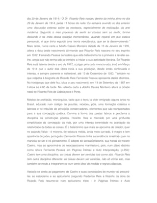 dia 29 de Janeiro de 1914: “O Dr. Ricardo Reis nasceu dentro da minha alma no dia
29 de Janeiro de 1914, pelas 11 horas da noite. Eu estivera ouvindo no dia anterior
uma discussão extensa sobre os excessos, especialmente de realização, da arte
moderna. Segundo o meu processo de sentir as cousas sem as sentir, fui-me
deixando ir na onda dessa reacção momentânea. Quando reparei em que estava
pensando, vi que tinha erguido uma teoria neoclássica, que se ia desenvolvendo.”
Mais tarde, numa carta a Adolfo Casais Monteiro datada de 13 de Janeiro de 1935,
altera a data deste nascimento afirmando que Ricardo Reis nascera no seu espírito
em 1912. Fernando Pessoa considera que este heterónimo foi o primeiro a revelar-se-
lhe, ainda que não tenha sido o primeiro a iniciar a sua actividade literária. Se Ricardo
Reis está latente desde o ano de 1912, a julgar pela carta mencionada, é só em Março
de 1914 que o autor das Odes inicia a sua produção, desde então continuada e
intensa, e sempre coerente e inalterável, até 13 de Dezembro de 1933. Também no
que respeita à biografia de Ricardo Reis Fernando Pessoa apresenta dados distintos.
No horóscopo que dele fez, situa o seu nascimento em 19 de Setembro de 1887 em
Lisboa às 4.05 da tarde. Na referida carta a Adolfo Casais Monteiro altera a cidade
natal de Ricardo Reis de Lisboa para o Porto.

Médico de profissão, monárquico, facto que o levou a viver emigrado alguns anos no
Brasil, educado num colégio de jesuítas, recebeu, pois, uma formação clássica e
latinista e foi imbuído de princípios conservadores, elementos que são transportados
para a sua concepção poética. Domina a forma dos poetas latinos e proclama a
disciplina na construção poética. Ricardo Reis é marcado por uma profunda
simplicidade da concepção da vida, por uma intensa serenidade na aceitação da
relatividade de todas as coisas. É o heterónimo que mais se aproxima do criador, quer
no aspecto físico - é moreno, de estatura média, anda meio curvado, é magro e tem
aparência de judeu português (Fernando Pessoa tinha ascendência israelita)- quer na
maneira de ser e no pensamento. É adepto do sensacionalismo, que herda do mestre
Caeiro, mas ao aproximá-lo do neoclassicismo manifesta-o, pois, num plano distinto
como refere Fernando Pessoa em Páginas Íntimas e Auto Interpretação, (p.350):
Caeiro tem uma disciplina: as coisas devem ser sentidas tais como são. Ricardo Reis
tem outra disciplina diferente: as coisas devem ser sentidas, não só como são, mas
também de modo a integrarem-se num certo ideal de medida e regras clássicas.

Associa-se ainda ao paganismo de Caeiro e suas concepções do mundo vai procurá-
las ao estoicismo e ao epicurismo (segundo Frederico Reis a filosofia da obra de
Ricardo Reis resume-se num epicurismo triste - in Páginas Íntimas e Auto
 