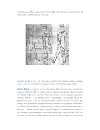 Interpretação, p.386). A sua forma de expressão vai buscá-la aos poetas latinos, de
acordo com a sua formação, e afirma, por




exemplo, que Deve haver, no mais pequeno poema de um poeta, qualquer coisa por
onde se note que existiu Homero (Páginas Íntimas e Auto Interpretação, p.393).


Alberto Caeiro, o «mestre», em torno do qual se determinam os outros heterónimos,
nasceu em Abril de 1889 em Lisboa, mas viveu grande parte da sua vida numa quinta
no Ribatejo onde viria a conhecer Álvaro de Campos. A sua educação cingiu-se à
instrução primária, o que combina com a simplicidade e naturalidade de que ele
próprio se reclama. Louro, de olhos azuis, estatura média, um pouco mais baixo que
Ricardo Reis, é dotado de uma aparência muito diferente dos outros dois heterónimos.
É também frágil, embora não o aparente muito, e morreu, precocemente (tuberculoso),
em 1915. O mestre é aquele de cuja biografia menos se ocupou Fernando Pessoa. A
sua vida foram os seus poemas, como disse Ricardo Reis: A vida de Caeiro não pode
narrar-se pois que não há nela mais de que narrar. Seus poemas são o que houve
 
