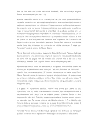 nele de vida. Em tudo o mais não houve incidentes, nem há história.(in Páginas
Íntimas e Auto Interpretação, pág. 330)


Aparece a Fernando Pessoa no dia 8 de Março de 1914, de forma aparentemente não
planeada, numa altura em que o poeta se debatia com a necessidade de ultrapassar o
paúlismo, o subjectivismo e o misticismo. É nesse momento conflituoso que aparece,
de rompante, uma voz que se ri desses misticismos, que reage contra o ocultismo,
nega o transcendental, defendendo a sinceridade da produção poética, um ser
manifestamente apologista da simplicidade, da serenidade e nitidez das coisas, um ser
dotado de uma natureza positivo-materialista e que rejeita doutrinas e filosofias. É este
ser que no dia 8 de Março escreve de rajada 30 e tal poemas de O Guardador de
Rebanhos. Grande parte da produção poética de Ricardo Reis parece ter sido sempre
escrita deste jeito impetuoso em momentos de súbita inspiração. A essa voz,
Fernando Pessoa dá o nome de Alberto Caeiro.

Alberto Caeiro dá também voz ao paganismo. Segundo Fernando Pessoa, A obra de
Caeiro representa uma reconstrução integral do paganismo, na sua essência absoluta,
tal como nem os gregos nem os romanos que viveram nele e por isso o não
pensaram, o puderam fazer.(Páginas Íntimas e Auto Interpretação, p.330)

Apresenta-se como o poeta das sensações; a sua poesia sensacionista assenta na
substituição do pensamento pela sensação (Sou um guardador de rebanhos./ O
rebanho é os meus pensamentos / E os meus pensamentos são todos sensações.).
Alberto Caeiro é o poeta da natureza, o poeta de atitude antimística (Se quiserem que
eu tenha um misticismo, está bem, tenho-o./ Sou místico, mas só com o corpo./ A
minha alma é simples e não pensa./ O meu misticismo é não querer saber. / É viver e
não pensar nisso).


É o poeta do objectivismo absoluto. Ricardo Reis afirma que Caeiro, no seu
objectivismo total, ou, antes, na sua tendência constante para um objectivismo total, é
frequentemente mais grego que os próprios gregos. (Páginas Íntimas e Auto
Interpretação, pág. 365). É também o poeta que repudia as filosofias quando escreve,
por exemplo, que Os poetas místicos são filósofos doentes / E os filósofos são
homens doidos e que nega o mistério e o a busca do sentido íntimo das coisas: O
único sentido íntimo das coisas / É elas não terem sentido íntimo nenhum..


Fernando Pessoa deixou um texto em que explicita o valor de Caeiro e a mensagem
que este poeta nos deixou e pode servir de base para a compreensão da sua obra:
 