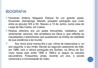 BIOGRAFIA Fernando António Nogueira Pessoa foi um grande poeta, ficcionista, dramaturgo, filósofo, prosador português que viveu entre os séculos XIX e XX. Nasceu a 13 de Junho, numa casa do Largo de São Carlos, em Lisboa. Pessoa ortónimo era um poeta introvertido, meditativo, anti-sentimental, sensível, não acreditava em Deus e, que reflectia as inquietações e estranhezas que questionam os limites da realidade da sua existência e do mundo. Aos cinco anos morreu-lhe o pai, vítima de tuberculose e, no ano seguinte, o seu irmão. Devido ao segundo casamento da mãe, em 1896, com o cônsul português em Durban, na África do Sul, viveu nesse país entre 1895 e 1905,e aí seguiu os estudos secundários. Frequentou ainda, durante um ano, a escola comercial e a Universidade do Cabo.  
