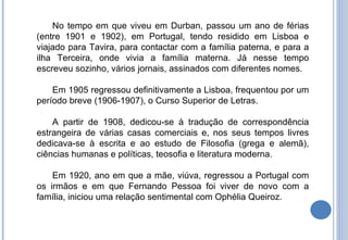 No tempo em que viveu em Durban, passou um ano de férias (entre 1901 e 1902), em Portugal, tendo residido em Lisboa e viajado para Tavira, para contactar com a família paterna, e para a ilha Terceira, onde vivia a família materna. Já nesse tempo escreveu sozinho, vários jornais, assinados com diferentes nomes. Em 1905 regressou definitivamente a Lisboa, frequentou por um período breve (1906-1907), o Curso Superior de Letras. A partir de 1908, dedicou-se à tradução de correspondência estrangeira de várias casas comerciais e, nos seus tempos livres dedicava-se à escrita e ao estudo de Filosofia (grega e alemã), ciências humanas e políticas, teosofia e literatura moderna. Em 1920, ano em que a mãe, viúva, regressou a Portugal com os irmãos e em que Fernando Pessoa foi viver de novo com a família, iniciou uma relação sentimental com Ophélia Queiroz.  