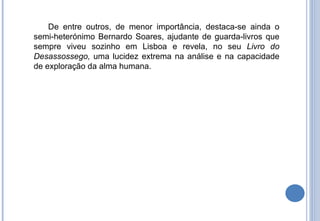 De entre outros, de menor importância, destaca-se ainda o semi-heterónimo Bernardo Soares, ajudante de guarda-livros que sempre viveu sozinho em Lisboa e revela, no seu  Livro do Desassossego,  uma lucidez extrema na análise e na capacidade de exploração da alma humana. 