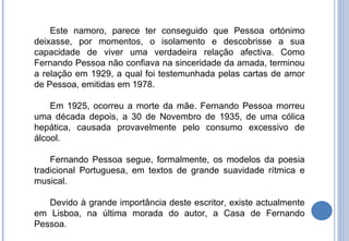 Este namoro, parece ter conseguido que Pessoa ortónimo deixasse, por momentos, o isolamento e descobrisse a sua capacidade de viver uma verdadeira relação afectiva. Como Fernando Pessoa não confiava na sinceridade da amada, terminou a relação em 1929, a qual foi testemunhada pelas cartas de amor de Pessoa, emitidas em 1978. Em 1925, ocorreu a morte da mãe. Fernando Pessoa morreu uma década depois, a 30 de Novembro de 1935, de uma cólica hepática, causada provavelmente pelo consumo excessivo de álcool. Fernando Pessoa segue, formalmente, os modelos da poesia tradicional Portuguesa, em textos de grande suavidade rítmica e musical. Devido à grande importância deste escritor, existe actualmente em Lisboa, na última morada do autor, a Casa de Fernando Pessoa. 