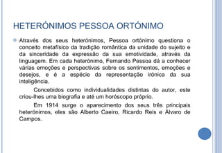 HETERÓNIMOS PESSOA ORTÓNIMO Através dos seus heterónimos, Pessoa ortónimo questiona o conceito metafísico da tradição romântica da unidade do sujeito e da sinceridade da expressão da sua emotividade, através da linguagem. Em cada heterónimo, Fernando Pessoa dá a conhecer várias emoções e perspectivas sobre os sentimentos, emoções e desejos, e é a espécie da representação irónica da sua inteligência. Concebidos como individualidades distintas do autor, este criou-lhes uma biografia e até um horóscopo próprio. Em 1914 surge o aparecimento dos seus três principais heterónimos, eles são Alberto Caeiro, Ricardo Reis e Álvaro de Campos. 