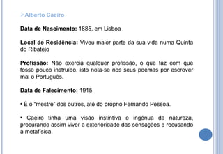 Alberto Caeiro Data de Nascimento:  1885, em Lisboa Local de Residência:  Viveu maior parte da sua vida numa Quinta do Ribatejo Profissão:  Não exercia qualquer profissão, o que faz com que fosse pouco instruído, isto nota-se nos seus poemas por escrever mal o Português. Data de Falecimento:  1915 É o “mestre” dos outros, até do próprio Fernando Pessoa. Caeiro tinha uma visão instintiva e ingénua da natureza, procurando assim viver a exterioridade das sensações e recusando a metafísica. 
