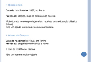 Ricardo Reis Data de nascimento:  1887, no Porto Profissão:  Médico, mas no entanto não exercia Foi educado no colégio de jesuítas, recebeu uma educação clássica (latina)  Era um pagão intelectual, lúcido e consciente. Álvaro de Campos Data de nascimento:  1890, em Tavira Profissão:  Engenheiro mecânico e naval Local de residência: Lisboa  Era um homem muito viajado 