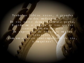 Tenho os lábios secos, ó grandes ruídos modernos, De vos ouvir demasiadamente perto, E arde-me a cabeça de vos querer cantar com um excesso De expressão de todas as minhas sensações, Com um excesso contemporâneo de vós, ó maquinas! 