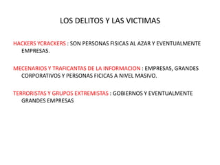 LOS DELITOS Y LAS VICTIMAS

HACKERS YCRACKERS : SON PERSONAS FISICAS AL AZAR Y EVENTUALMENTE
  EMPRESAS.

MECENARIOS Y TRAFICANTAS DE LA INFORMACION : EMPRESAS, GRANDES
  CORPORATIVOS Y PERSONAS FICICAS A NIVEL MASIVO.

TERRORISTAS Y GRUPOS EXTREMISTAS : GOBIERNOS Y EVENTUALMENTE
   GRANDES EMPRESAS
 