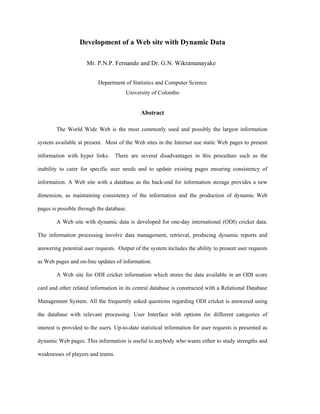 Development of a Web site with Dynamic Data

                      Mr. P.N.P. Fernando and Dr. G.N. Wikramanayake


                           Department of Statistics and Computer Science
                                       University of Colombo


                                              Abstract

        The World Wide Web is the most commonly used and possibly the largest information

system available at present. Most of the Web sites in the Internet use static Web pages to present

information with hyper links.      There are several disadvantages in this procedure such as the

inability to cater for specific user needs and to update existing pages ensuring consistency of

information. A Web site with a database as the back-end for information storage provides a new

dimension, as maintaining consistency of the information and the production of dynamic Web

pages is possible through the database.

        A Web site with dynamic data is developed for one-day international (ODI) cricket data.

The information processing involve data management, retrieval, producing dynamic reports and

answering potential user requests. Output of the system includes the ability to present user requests

as Web pages and on-line updates of information.

        A Web site for ODI cricket information which stores the data available in an ODI score

card and other related information in its central database is constructed with a Relational Database

Management System. All the frequently asked questions regarding ODI cricket is answered using

the database with relevant processing. User Interface with options for different categories of

interest is provided to the users. Up-to-date statistical information for user requests is presented as

dynamic Web pages. This information is useful to anybody who wants either to study strengths and

weaknesses of players and teams.
 