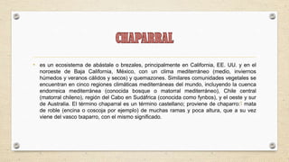 • es un ecosistema de abástale o brezales, principalmente en California, EE. UU. y en el
  noroeste de Baja California, México, con un clima mediterráneo (medio, inviernos
  húmedos y veranos cálidos y secos) y quemazones. Similares comunidades vegetales se
  encuentran en cinco regiones climáticas mediterráneas del mundo, incluyendo la cuenca
  endorreica mediterránea (conocida bosque o matorral mediterráneo), Chile central
  (matorral chileno), región del Cabo en Sudáfrica (conocida como fynbos), y el oeste y sur
  de Australia. El término chaparral es un término castellano; proviene de chaparro:1 mata
  de roble (encina o coscoja por ejemplo) de muchas ramas y poca altura, que a su vez
  viene del vasco txaparro, con el mismo significado.
 