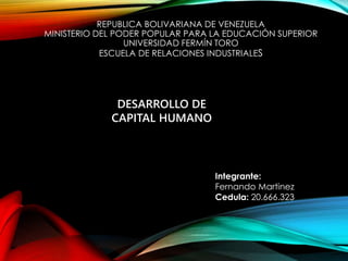 REPUBLICA BOLIVARIANA DE VENEZUELA 
MINISTERIO DEL PODER POPULAR PARA LA EDUCACIÓN SUPERIOR 
UNIVERSIDAD FERMÍN TORO 
ESCUELA DE RELACIONES INDUSTRIALES 
DESARROLLO DE 
CAPITAL HUMANO 
Integrante: 
Fernando Martinez 
Cedula: 20.666.323 
 
