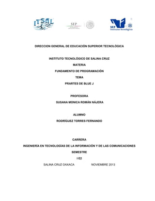 DIRECCION GENERAL DE EDUCACIÓN SUPERIOR TECNOLÓGICA

INSTITUTO TECNOLÓGICO DE SALINA CRUZ
MATERIA
FUNDAMENTO DE PROGRAMACIÓN
TEMA
PRARTES DE BLUE J

PROFESORA
SUSANA MONICA ROMÁN NÁJERA

ALUMNO
RODRÍGUEZ TORRES FERNANDO

CARRERA
INGENIERÍA EN TECNOLOGÍAS DE LA INFORMACIÓN Y DE LAS COMUNICACIONES
SEMESTRE
I E2
SALINA CRUZ OAXACA

NOVIEMBRE 2013

 