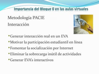 Importancia del Bloque 0 en las aulas virtuales

Metodología PACIE
Interacción

• Generar interacción real en un EVA
• Motivar la participación estudiantil en línea
• Fomentar la socialización por Internet
• Eliminar la sobrecarga inútil de actividades
• Generar EVA’s interactivos
 