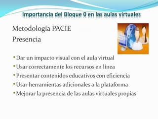 Importancia del Bloque 0 en las aulas virtuales

Metodología PACIE
Presencia

• Dar un impacto visual con el aula virtual
• Usar correctamente los recursos en línea
• Presentar contenidos educativos con eficiencia
• Usar herramientas adicionales a la plataforma
• Mejorar la presencia de las aulas virtuales propias
 