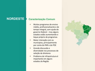 NORDESTE Caracterização Comum 
• Muitos programas de ensino 
médio, profissionalizante e de 
tempo integral, com ajuda do 
governo federal – mas alguns 
estados estão aumentando o 
leque próprio de programas 
• Maior interação com os 
municípios, principalmente 
por conta do PAR e do PDE 
• Grande discussão e 
diversidade nos processos de 
seleção de diretores 
• Problema de infraestrutura é 
importante em alguns 
estados da Região 
 