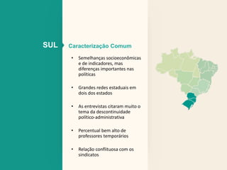 SUL Caracterização Comum 
• Semelhanças socioeconômicas 
e de indicadores, mas 
diferenças importantes nas 
políticas 
• Grandes redes estaduais em 
dois dos estados 
• As entrevistas citaram muito o 
tema da descontinuidade 
político-administrativa 
• Percentual bem alto de 
professores temporários 
• Relação conflituosa com os 
sindicatos 
 