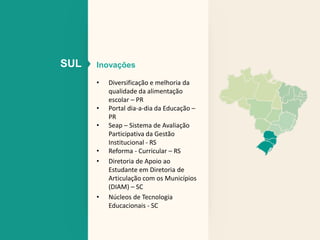 SUL Inovações 
• Diversificação e melhoria da 
qualidade da alimentação 
escolar – PR 
• Portal dia-a-dia da Educação – 
PR 
• Seap – Sistema de Avaliação 
Participativa da Gestão 
Institucional - RS 
• Reforma - Curricular – RS 
• Diretoria de Apoio ao 
Estudante em Diretoria de 
Articulação com os Municípios 
(DIAM) – SC 
• Núcleos de Tecnologia 
Educacionais - SC 
 