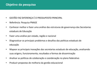 Objetivo da pesquisa 
• GESTÃO FAZ DIFERENÇA É O PRESSUPOSTO PRINCIPAL 
• Referência: Pesquisa PNAGE 
• Conhecer melhor e fazer uma análise das estruturas de governança das Secretarias 
estaduais de Educação 
• Fazer uma análise por estado, região e nacional 
• Diagnosticar os principais problemas e desafios das políticas estaduais de 
educação 
• Mapear as principais inovações das secretarias estaduais de educação, analisando 
suas origens, funcionamento, resultados e formas de disseminação 
• Analisar as políticas de colaboração e coordenação no plano federativo 
• Produzir propostas de melhoria da gestão educacional 
 