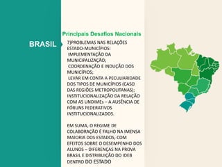 Principais Desafios Nacionais 
BRASIL 7)PROBLEMAS NAS RELAÇÕES 
ESTADO-MUNICÍPIOS: 
IMPLEMENTAÇÃO DA 
MUNICIPALIZAÇÃO; 
COORDENAÇÃO E INDUÇÃO DOS 
MUNICÍPIOS; 
LEVAR EM CONTA A PECULIARIDADE 
DOS TIPOS DE MUNICÍPIOS (CASO 
DAS REGIÕES METROPOLITANAS); 
INSTITUCIONALIZAÇÃO DA RELAÇÃO 
COM AS UNDIMEs – A AUSÊNCIA DE 
FÓRUNS FEDERATIVOS 
INSTITUCIONALIZADOS. 
EM SUMA, O REGIME DE 
COLABORAÇÃO É FALHO NA IMENSA 
MAIORIA DOS ESTADOS, COM 
EFEITOS SOBRE O DESEMPENHO DOS 
ALUNOS – DIFERENÇAS NA PROVA 
BRASIL E DISTRIBUIÇÃO DO IDEB 
DENTRO DO ESTADO 
 