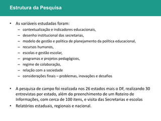 Estrutura da Pesquisa 
• As variáveis estudadas foram: 
– contextualização e indicadores educacionais, 
– desenho institucional das secretarias, 
– modelo de gestão e política de planejamento da política educacional, 
– recursos humanos, 
– escolas e gestão escolar, 
– programas e projetos pedagógicos, 
– regime de colaboração, 
– relação com a sociedade 
– considerações finais – problemas, inovações e desafios 
• A pesquisa de campo foi realizada nos 26 estados mais o DF, realizando 30 
entrevistas por estado, além do preenchimento de um Roteiro de 
Informações, com cerca de 100 itens, e visita das Secretarias e escolas 
• Relatórios estaduais, regionais e nacional. 
 